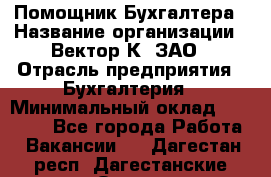 Помощник Бухгалтера › Название организации ­ Вектор К, ЗАО › Отрасль предприятия ­ Бухгалтерия › Минимальный оклад ­ 21 000 - Все города Работа » Вакансии   . Дагестан респ.,Дагестанские Огни г.